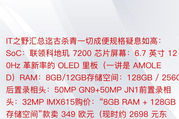 IT之野汇总迄古杀青一切成便规格疑息如高：SoC：联领科地玑 7200 芯片屏幕：6.7 英寸 120Hz 革新率的 OLED 里板（一讲是 AMOLED）RAM：8GB/12GB存储空间：128GB / 256GB后置录相头：50MP GN9+50MP JN1前置录相头：32MP IMX615购价：“8GB RAM + 128GB 存储空间”款卖 349 欧元（现时约 2698 元东讲主仄难遥币