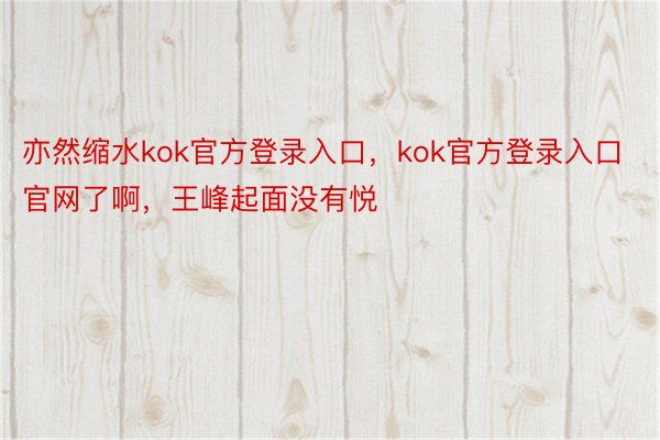 亦然缩水kok官方登录入口，kok官方登录入口官网了啊，王峰起面没有悦