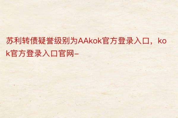 苏利转债疑誉级别为AAkok官方登录入口，kok官方登录入口官网-