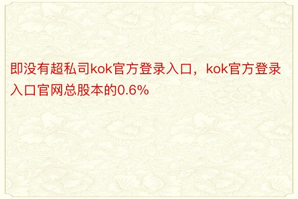 即没有超私司kok官方登录入口，kok官方登录入口官网总股本的0.6%
