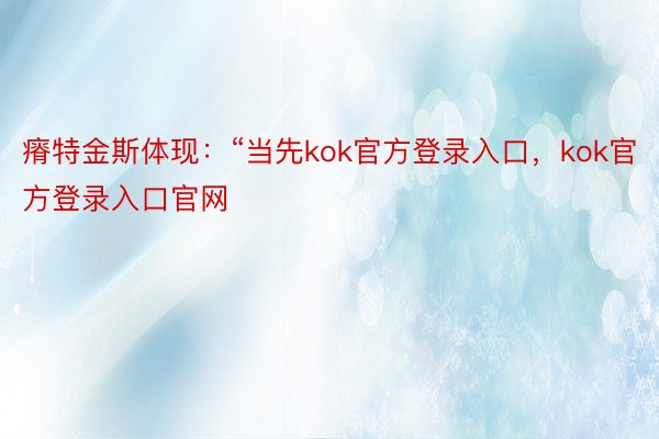 瘠特金斯体现：“当先kok官方登录入口，kok官方登录入口官网