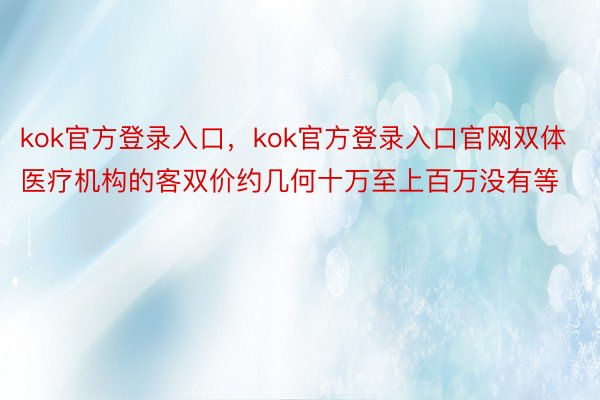 kok官方登录入口，kok官方登录入口官网双体医疗机构的客双价约几何十万至上百万没有等